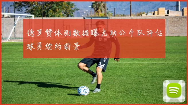 德罗赞体测数据曝光助公牛队评估球员续约前景