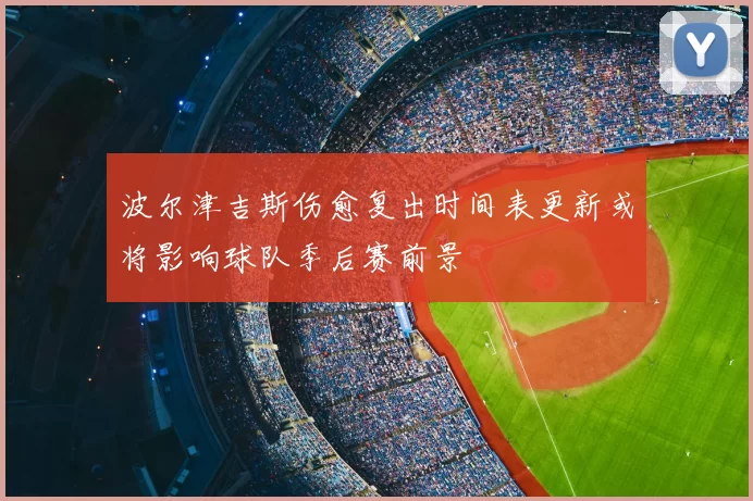 波尔津吉斯伤愈复出时间表更新或将影响球队季后赛前景