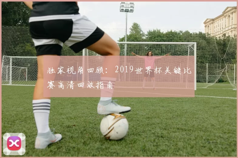 独家视角回顾：2019世界杯关键比赛高清回放指南