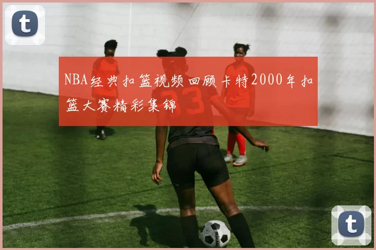 NBA经典扣篮视频回顾卡特2000年扣篮大赛精彩集锦