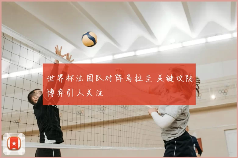 世界杯法国队对阵乌拉圭 关键攻防博弈引人关注