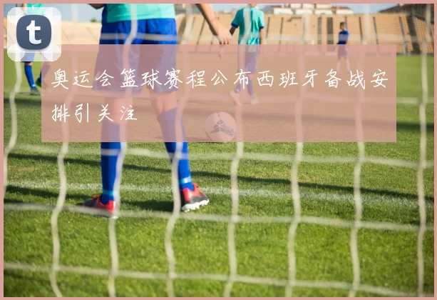 奥运会篮球赛程公布西班牙备战安排引关注