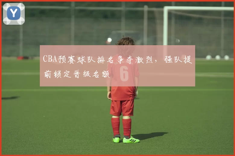 CBA预赛球队排名争夺激烈，强队提前锁定晋级名额