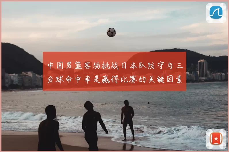 中国男篮客场挑战日本队防守与三分球命中率是赢得比赛的关键因素