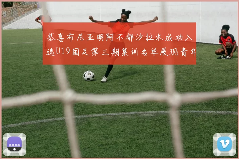 恭喜布尼亚明阿不都沙拉木成功入选U19国足第三期集训名单展现青年才俊风采