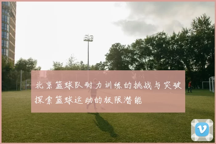 北京篮球队耐力训练的挑战与突破探索篮球运动的极限潜能
