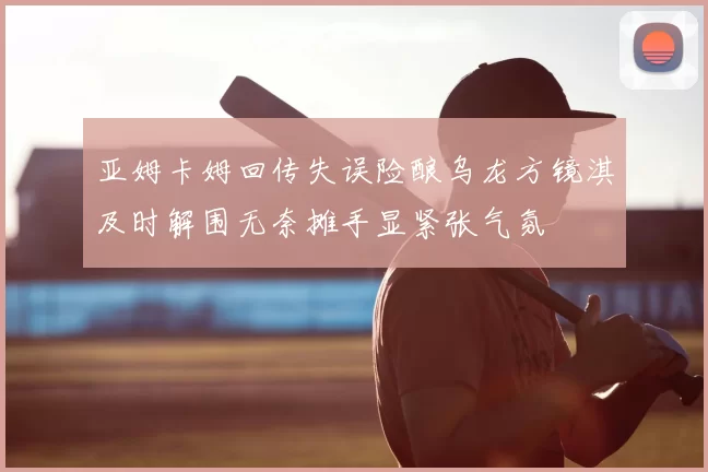 亚姆卡姆回传失误险酿乌龙方镜淇及时解围无奈摊手显紧张气氛