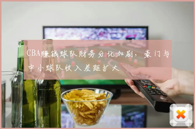 CBA赚钱球队财务分化加剧，豪门与中小球队收入差距扩大