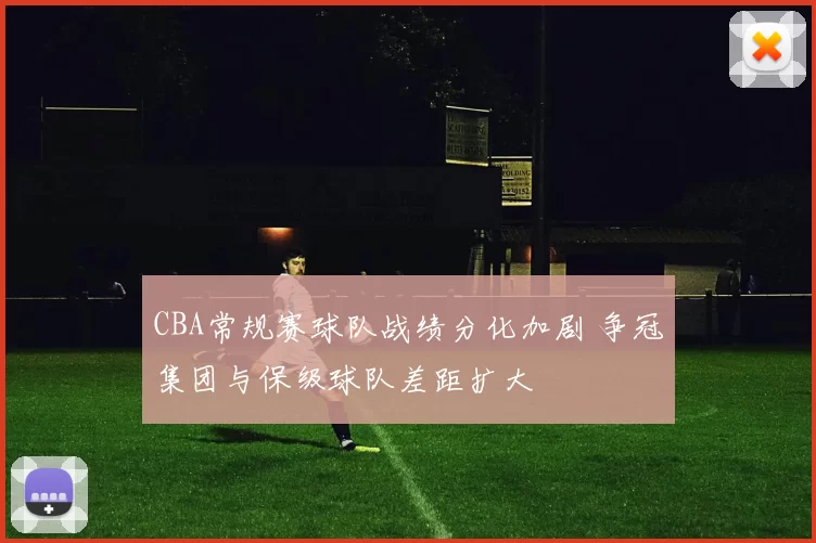 CBA常规赛球队战绩分化加剧 争冠集团与保级球队差距扩大