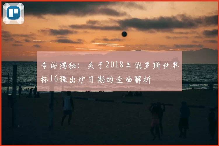 专访揭秘:关于2018年俄罗斯世界杯16强出炉日期的全面解析