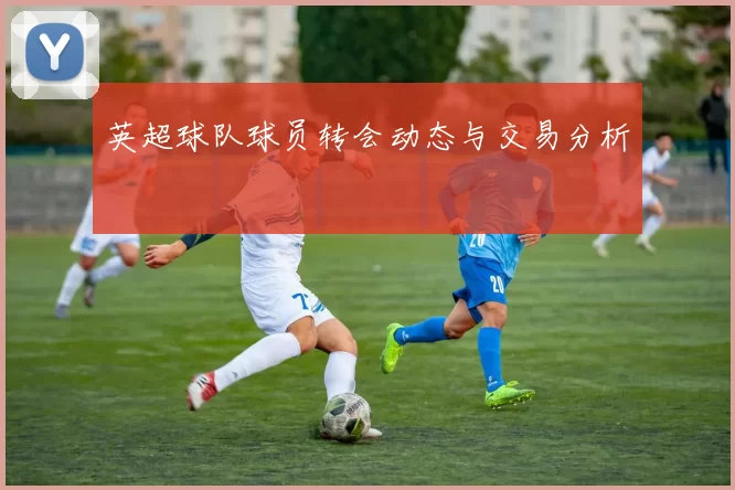 英超球队球员转会动态与交易分析
