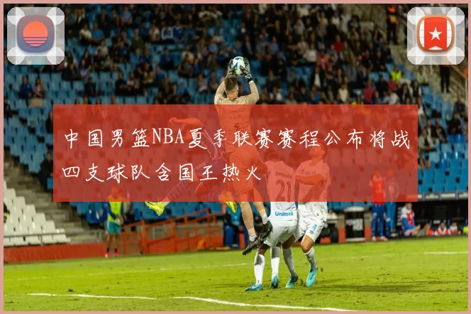 中国男篮NBA夏季联赛赛程公布将战四支球队含国王热火