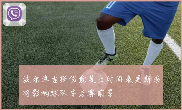 波尔津吉斯伤愈复出时间表更新或将影响球队季后赛前景