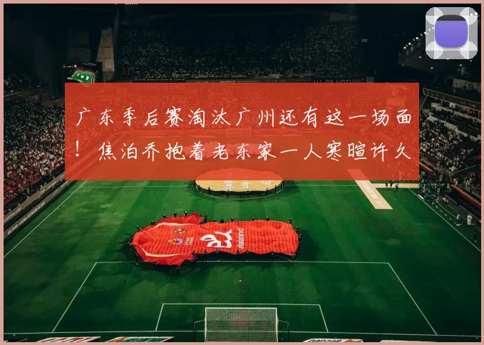 广东季后赛淘汰广州还有这一场面！焦泊乔抱着老东家一人寒暄许久