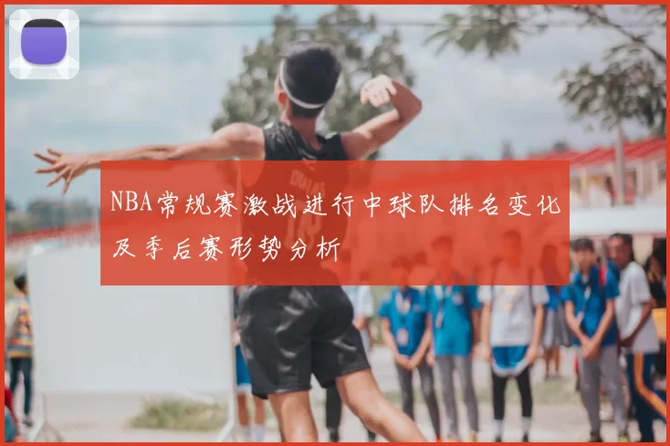 NBA常规赛激战进行中球队排名变化及季后赛形势分析