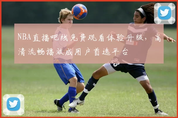 NBA直播吧线免费观看体验升级,高清流畅播放成用户首选平台