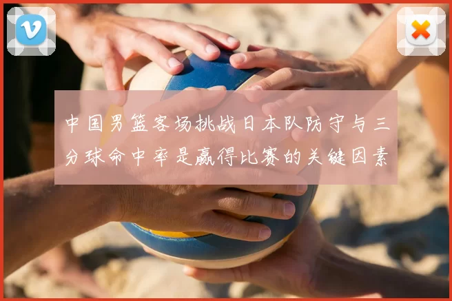 中国男篮客场挑战日本队防守与三分球命中率是赢得比赛的关键因素