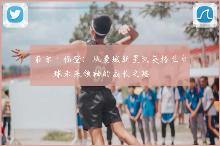 菲尔·福登：从曼城新星到英格兰足球未来领袖的成长之路