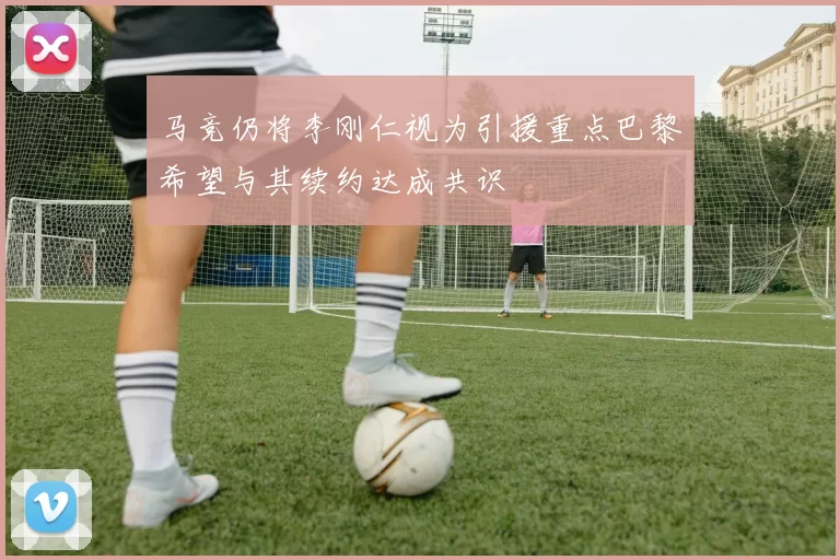 马竞仍将李刚仁视为引援重点巴黎希望与其续约达成共识
