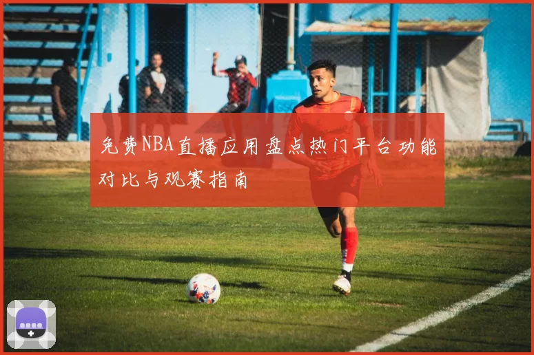 免费NBA直播应用盘点热门平台功能对比与观赛指南