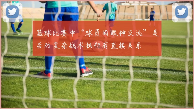 篮球比赛中“球员间眼神交流”是否对复杂战术执行有直接关系