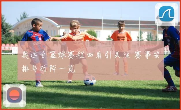 奥运会篮球赛程回看引关注 赛事安排与对阵一览