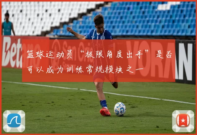 篮球运动员“极限角度出手”是否可以成为训练常规模块之一