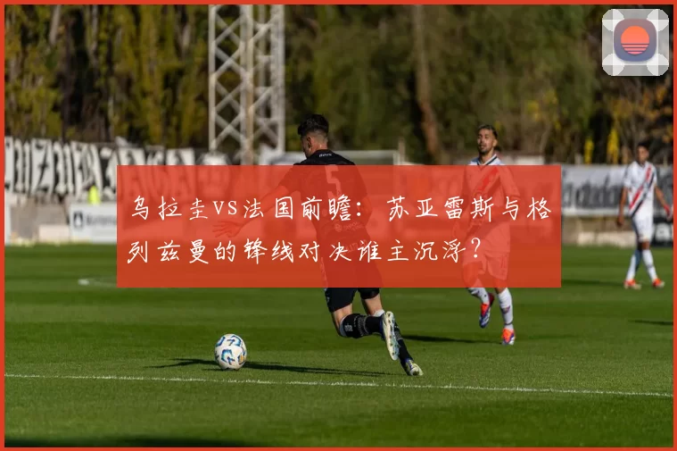 乌拉圭vs法国前瞻:苏亚雷斯与格列兹曼的锋线对决谁主沉浮?
