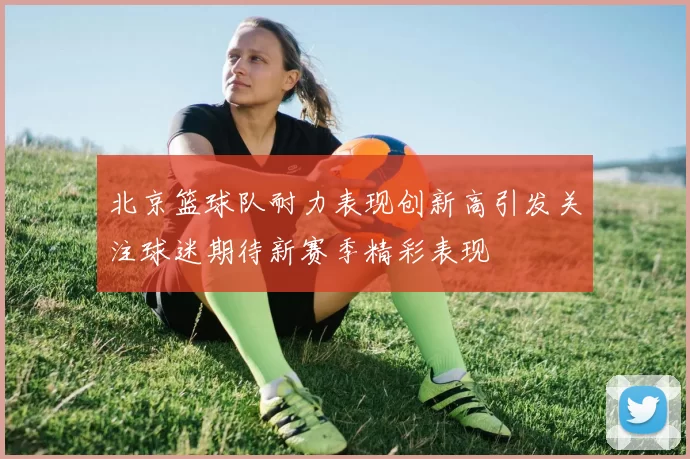 北京篮球队耐力表现创新高引发关注球迷期待新赛季精彩表现