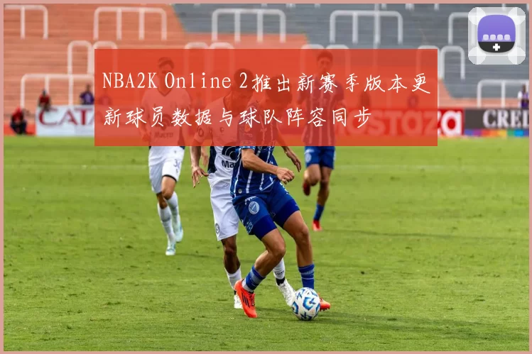 NBA2K Online 2推出新赛季版本更新球员数据与球队阵容同步