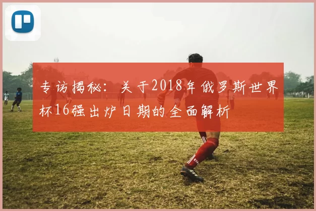 专访揭秘:关于2018年俄罗斯世界杯16强出炉日期的全面解析