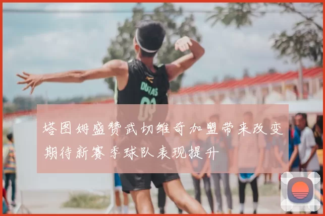 塔图姆盛赞武切维奇加盟带来改变期待新赛季球队表现提升