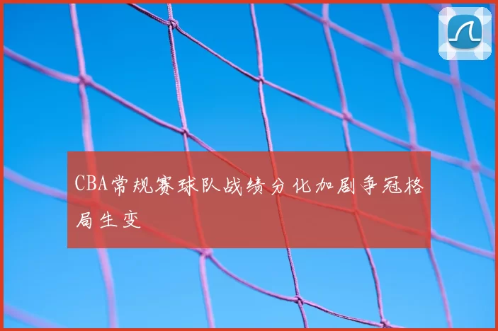 CBA常规赛球队战绩分化加剧争冠格局生变