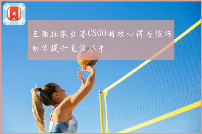 王丽独家分享CSGO游戏心得与技巧助你提升竞技水平