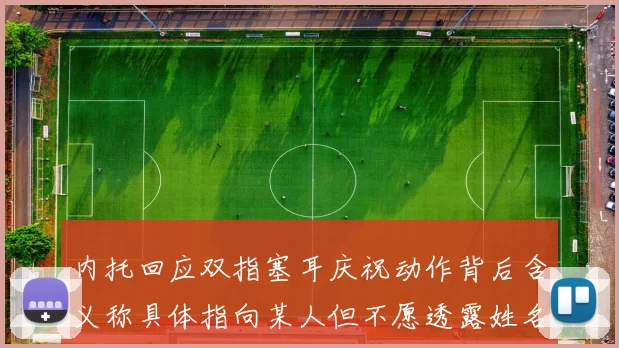 内托回应双指塞耳庆祝动作背后含义称具体指向某人但不愿透露姓名