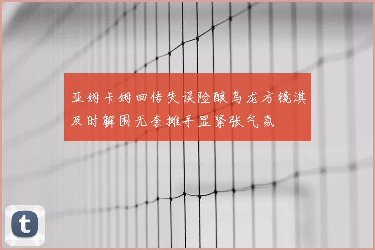 亚姆卡姆回传失误险酿乌龙方镜淇及时解围无奈摊手显紧张气氛