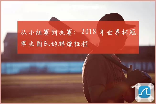 从小组赛到决赛：2018 年世界杯冠军法国队的辉煌征程