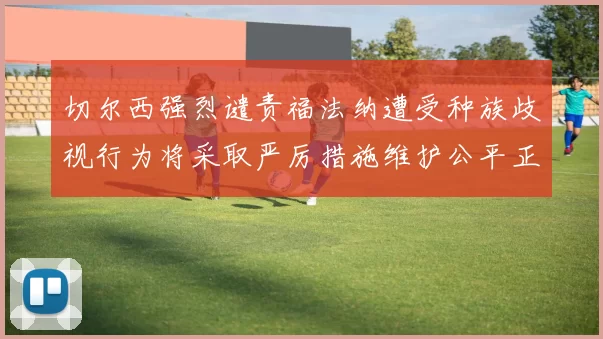 切尔西强烈谴责福法纳遭受种族歧视行为将采取严厉措施维护公平正义
