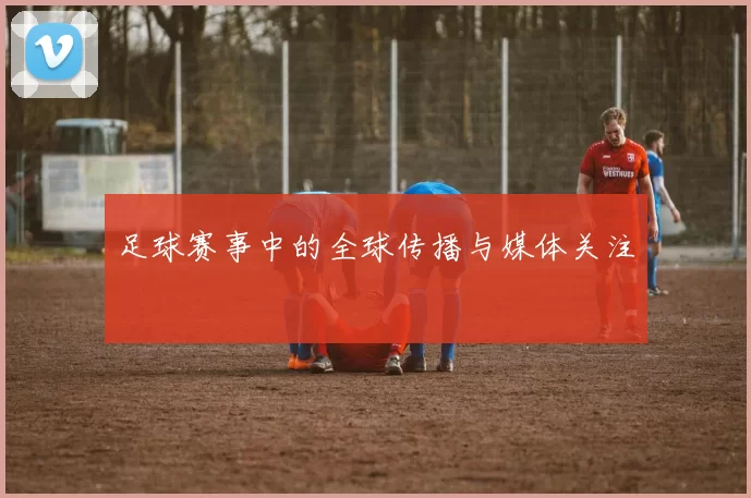 足球赛事中的全球传播与媒体关注