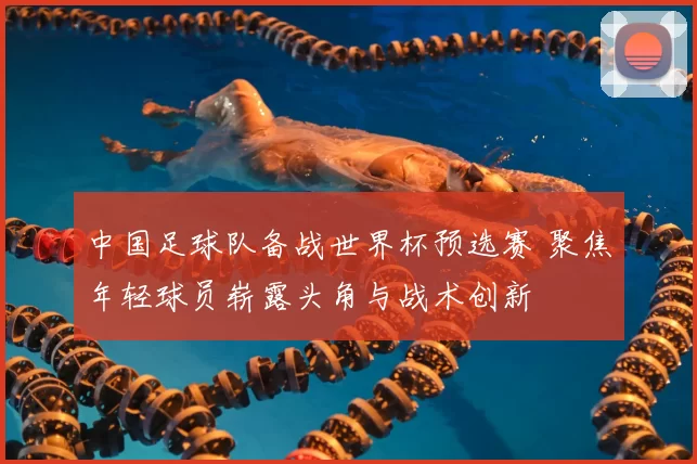 中国足球队备战世界杯预选赛 聚焦年轻球员崭露头角与战术创新
