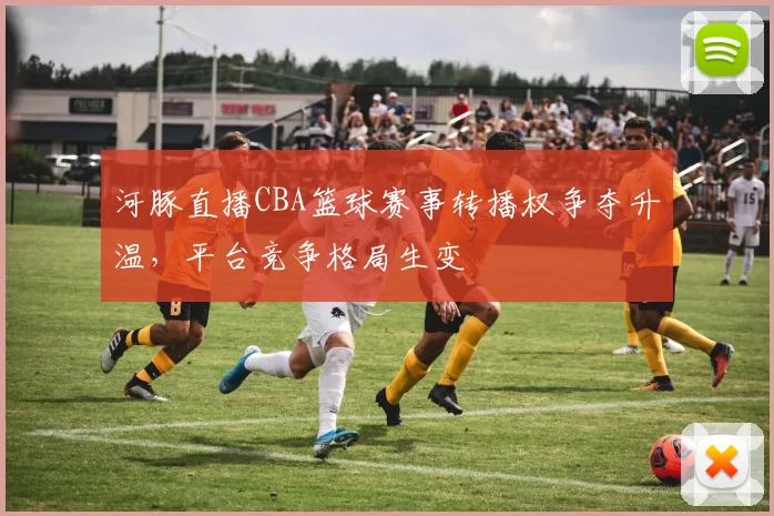 河豚直播CBA篮球赛事转播权争夺升温，平台竞争格局生变