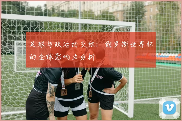 足球与政治的交织：俄罗斯世界杯的全球影响力分析