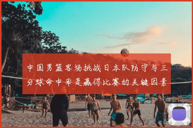中国男篮客场挑战日本队防守与三分球命中率是赢得比赛的关键因素