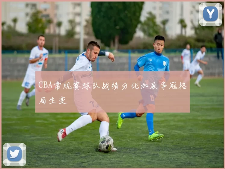 CBA常规赛球队战绩分化加剧争冠格局生变