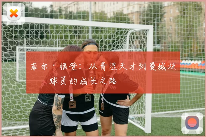 菲尔·福登：从青涩天才到曼城核心球员的成长之路