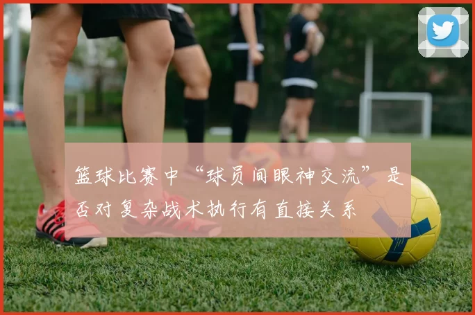篮球比赛中“球员间眼神交流”是否对复杂战术执行有直接关系