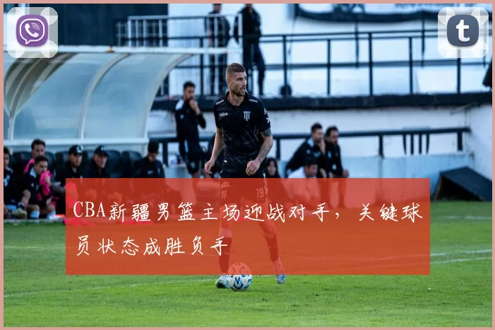 CBA新疆男篮主场迎战对手，关键球员状态成胜负手