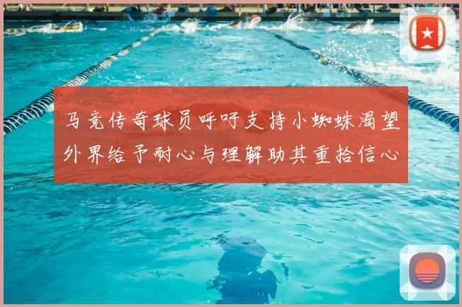 马竞传奇球员呼吁支持小蜘蛛渴望外界给予耐心与理解助其重拾信心