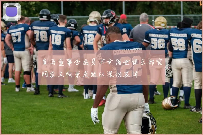 皇马董事会成员不幸离世俱乐部官网发文向亲友致以深切哀悼