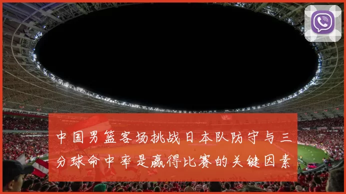 中国男篮客场挑战日本队防守与三分球命中率是赢得比赛的关键因素